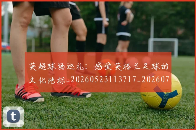 英超球场巡礼：感受英格兰足球的文化地标_20260523113717_20260702174135