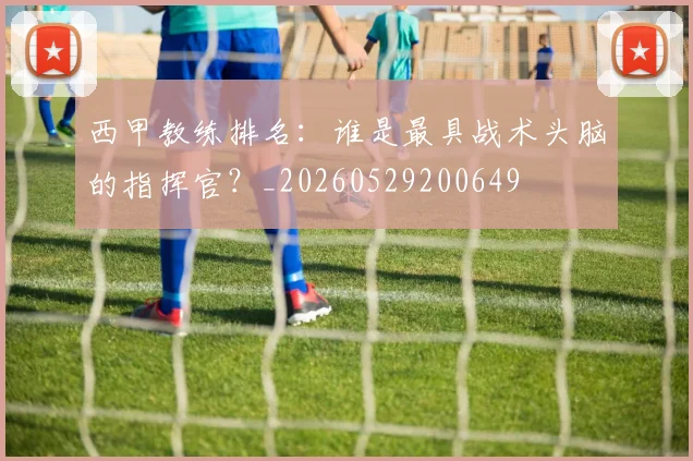 西甲教练排名：谁是最具战术头脑的指挥官？_20260529200649