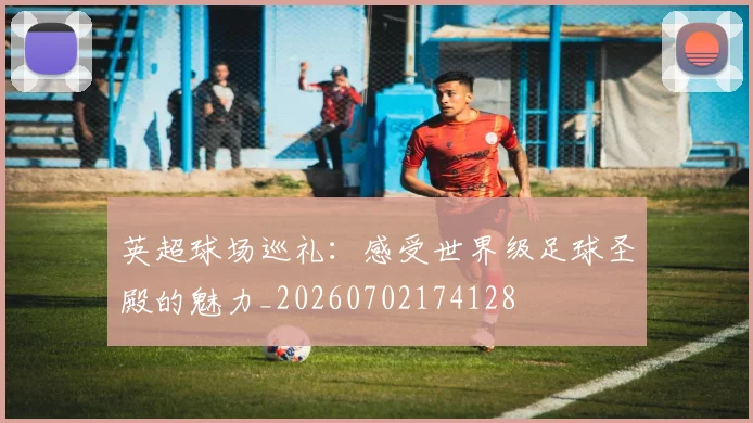 英超球场巡礼：感受世界级足球圣殿的魅力_20260702174128